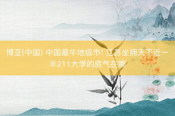 博亚(中国) 中国最牛地级市! 江苏坐拥天下近一半211大学的底气在哪