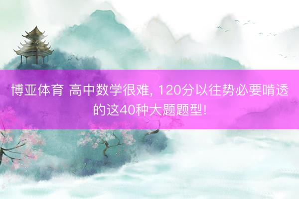 博亚体育 高中数学很难， 120分以往势必要啃透的这40种大题题型!