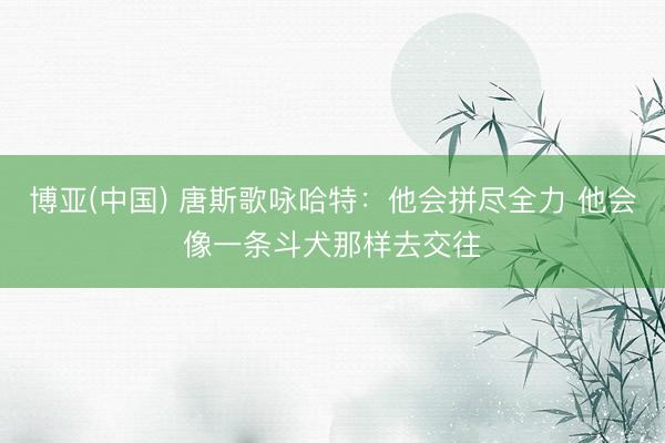 博亚(中国) 唐斯歌咏哈特：他会拼尽全力 他会像一条斗犬那样去交往