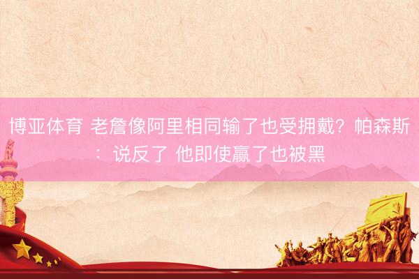 博亚体育 老詹像阿里相同输了也受拥戴？帕森斯：说反了 他即使赢了也被黑