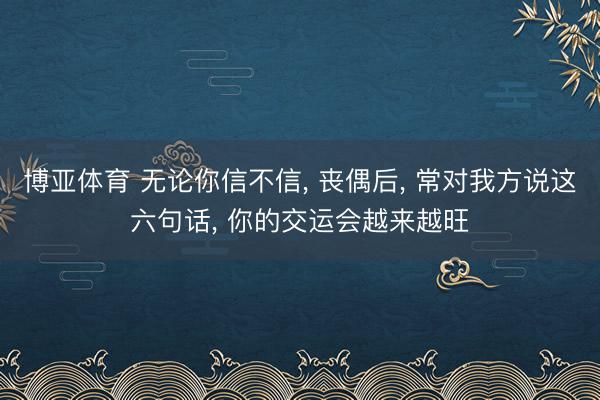博亚体育 无论你信不信, 丧偶后, 常对我方说这六句话, 你的交运会越来越旺