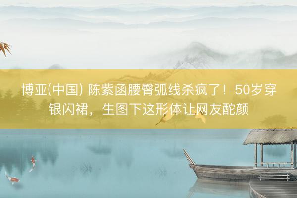 博亚(中国) 陈紫函腰臀弧线杀疯了！50岁穿银闪裙，生图下这形体让网友酡颜