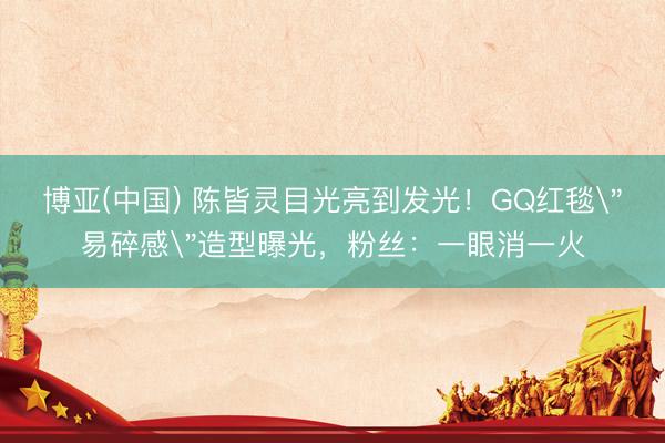 博亚(中国) 陈皆灵目光亮到发光！GQ红毯