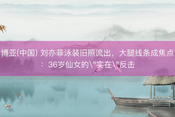 博亚(中国) 刘亦菲泳装旧照流出，大腿线条成焦点：36岁仙女的