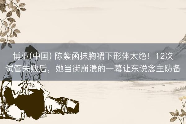 博亚(中国) 陈紫函抹胸裙下形体太绝！12次试管失败后，她当街崩溃的一幕让东说念主防备