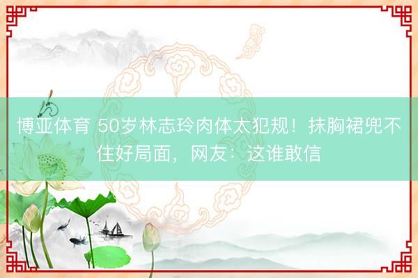 博亚体育 50岁林志玲肉体太犯规！抹胸裙兜不住好局面，网友：这谁敢信