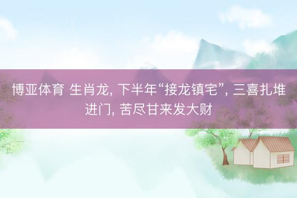 博亚体育 生肖龙， 下半年“接龙镇宅”， 三喜扎堆进门， 苦尽甘来发大财