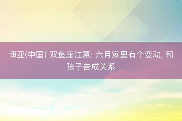 博亚(中国) 双鱼座注意: 六月家里有个变动， 和孩子告成关系