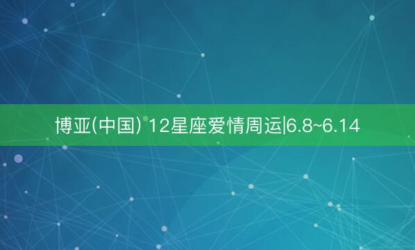 博亚(中国) 12星座爱情周运|6.8~6.14