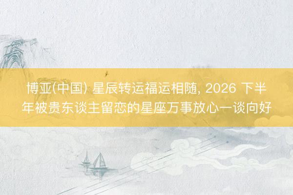 博亚(中国) 星辰转运福运相随， 2026 下半年被贵东谈主留恋的星座万事放心一谈向好