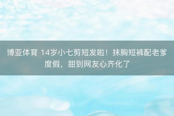 博亚体育 14岁小七剪短发啦！抹胸短裤配老爹度假，甜到网友心齐化了