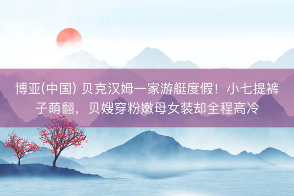 博亚(中国) 贝克汉姆一家游艇度假！小七提裤子萌翻，贝嫂穿粉嫩母女装却全程高冷