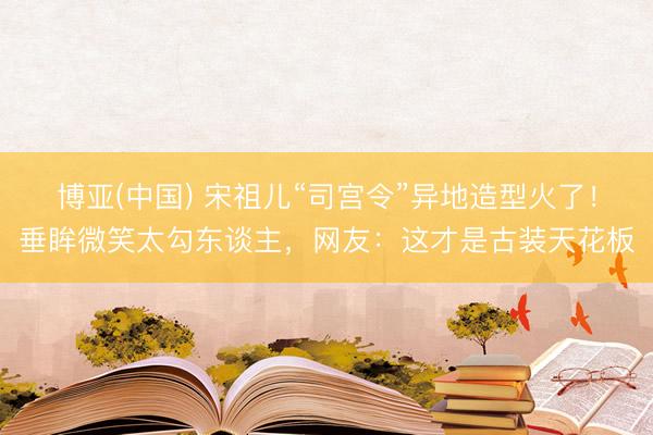 博亚(中国) 宋祖儿“司宫令”异地造型火了！垂眸微笑太勾东谈主，网友：这才是古装天花板