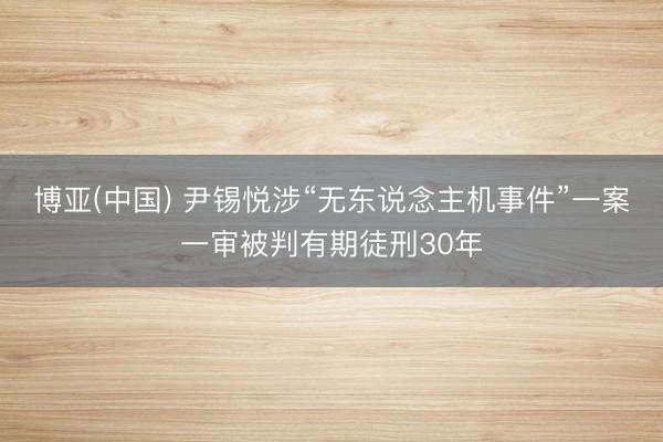 博亚(中国) 尹锡悦涉“无东说念主机事件”一案一审被判有期徒刑30年