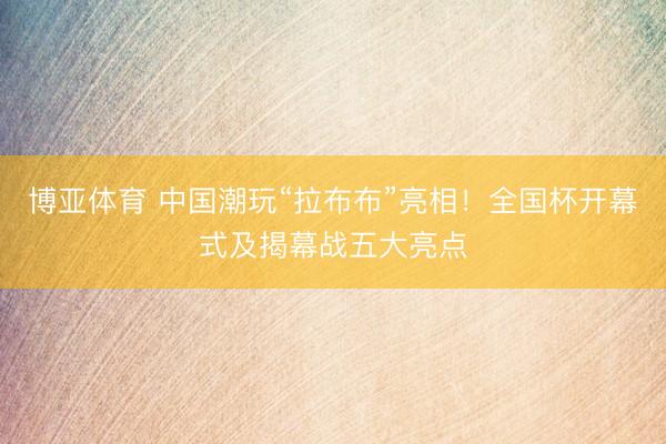 博亚体育 中国潮玩“拉布布”亮相！全国杯开幕式及揭幕战五大亮点