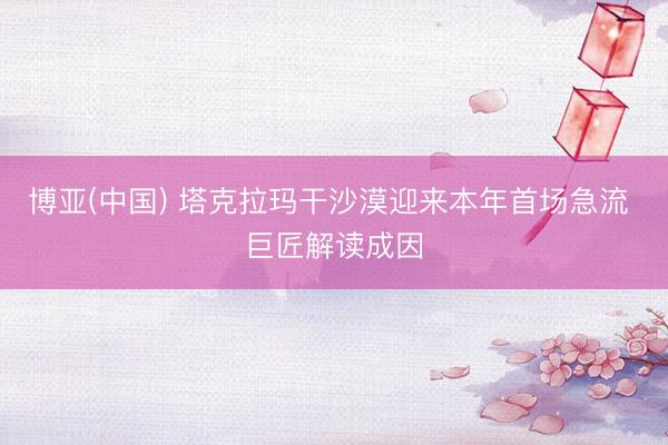 博亚(中国) 塔克拉玛干沙漠迎来本年首场急流 巨匠解读成因