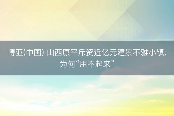 博亚(中国) 山西原平斥资近亿元建景不雅小镇，为何“用不起来”