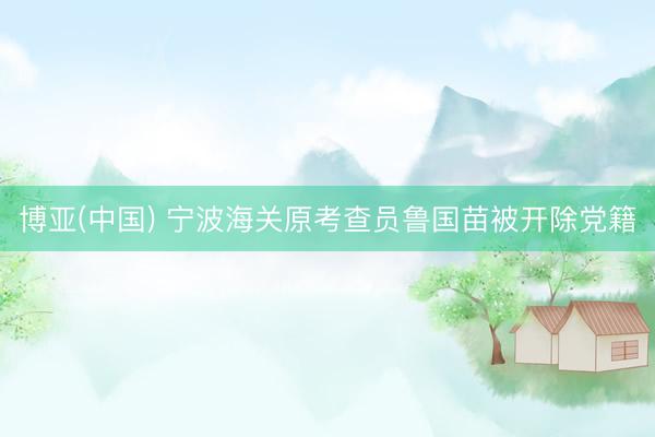 博亚(中国) 宁波海关原考查员鲁国苗被开除党籍