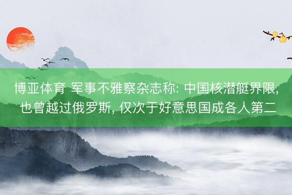 博亚体育 军事不雅察杂志称: 中国核潜艇界限， 也曾越过俄罗斯， 仅次于好意思国成各人第二