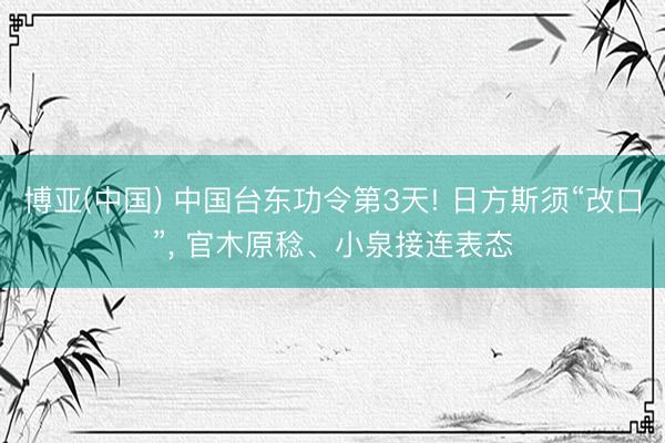 博亚(中国) 中国台东功令第3天! 日方斯须“改口”， 官木原稔、小泉接连表态