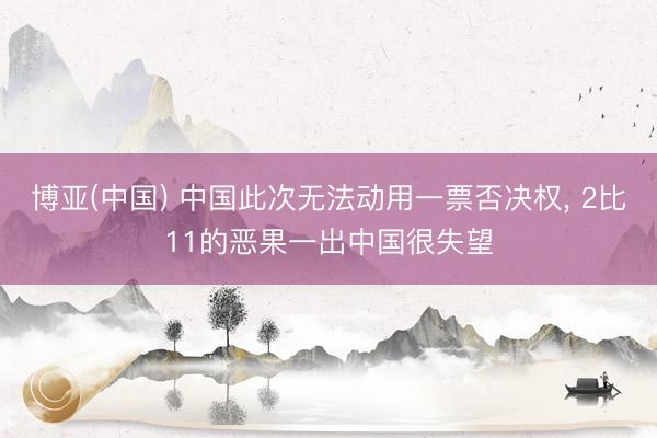 博亚(中国) 中国此次无法动用一票否决权， 2比11的恶果一出中国很失望