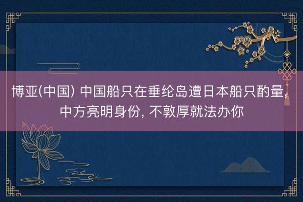 博亚(中国) 中国船只在垂纶岛遭日本船只酌量， 中方亮明身份， 不敦厚就法办你