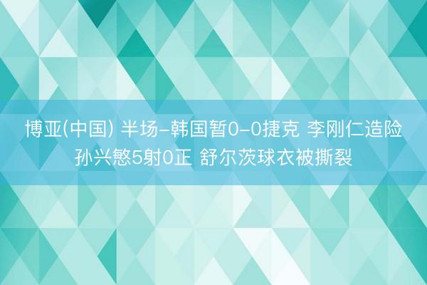 博亚(中国) 半场-韩国暂0-0捷克 李刚仁造险孙兴慜5射0正 舒尔茨球衣被撕裂