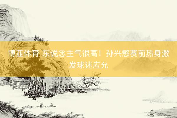 博亚体育 东说念主气很高！孙兴慜赛前热身激发球迷应允