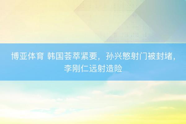 博亚体育 韩国荟萃紧要，孙兴慜射门被封堵，李刚仁远射造险