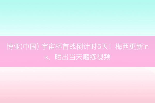 博亚(中国) 宇宙杯首战倒计时5天！梅西更新ins，晒出当天磨练视频