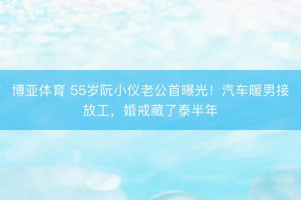博亚体育 55岁阮小仪老公首曝光！汽车暖男接放工，婚戒藏了泰半年