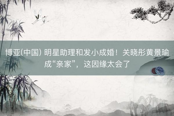 博亚(中国) 明星助理和发小成婚！关晓彤黄景瑜成“亲家”，这因缘太会了