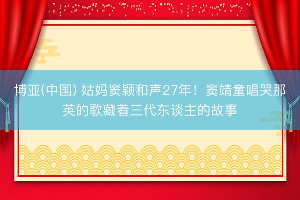 博亚(中国) 姑妈窦颖和声27年！窦靖童唱哭那英的歌藏着三代东谈主的故事