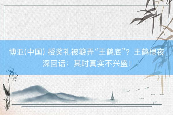 博亚(中国) 授奖礼被簸弄“王鹤底”?王鹤棣夜深回话:其时真实不兴盛!