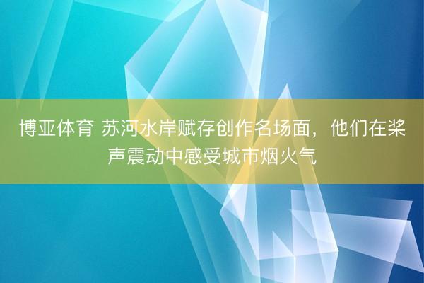 博亚体育 苏河水岸赋存创作名场面,他们在桨声震动中感受城市烟火气