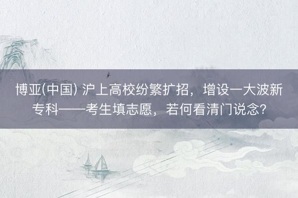 博亚(中国) 沪上高校纷繁扩招，增设一大波新专科——考生填志愿，若何看清门说念？