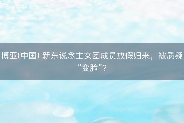 博亚(中国) 新东说念主女团成员放假归来，被质疑“变脸”？