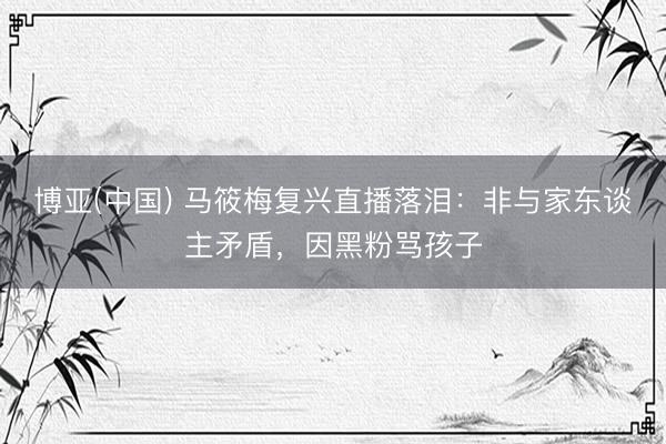 博亚(中国) 马筱梅复兴直播落泪：非与家东谈主矛盾，因黑粉骂孩子