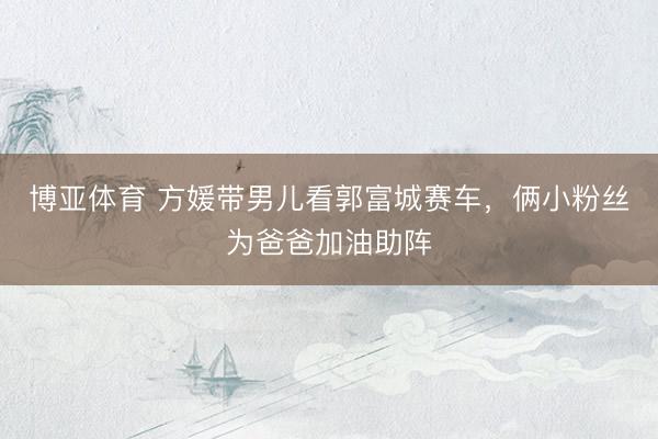 博亚体育 方媛带男儿看郭富城赛车，俩小粉丝为爸爸加油助阵