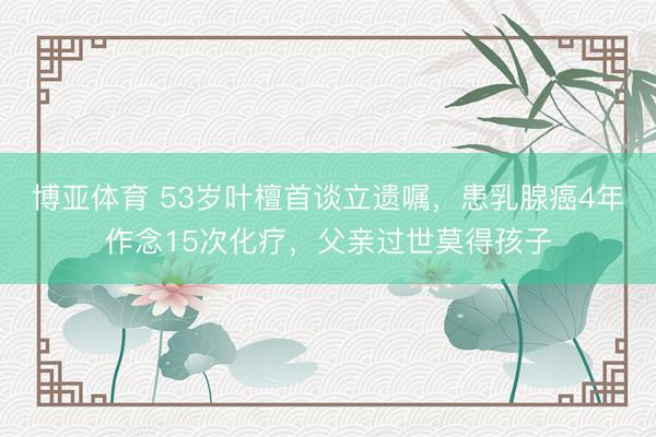 博亚体育 53岁叶檀首谈立遗嘱，患乳腺癌4年作念15次化疗，父亲过世莫得孩子
