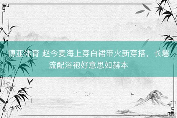 博亚体育 赵今麦海上穿白裙带火新穿搭，长鬈流配浴袍好意思如赫本