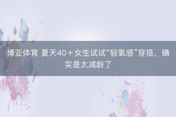 博亚体育 夏天40＋女生试试“轻氧感”穿搭，确实是太减龄了