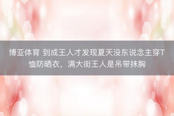 博亚体育 到成王人才发现夏天没东说念主穿T恤防晒衣，满大街王人是吊带抹胸