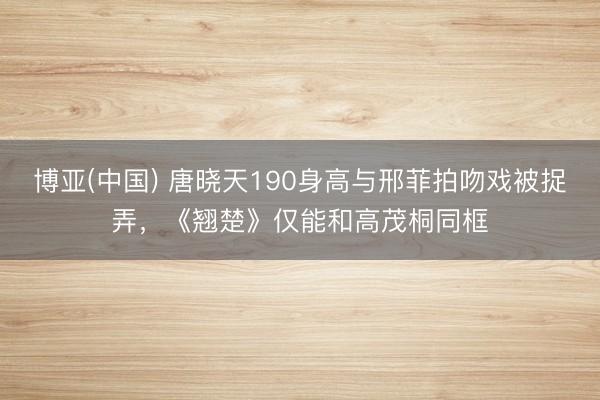博亚(中国) 唐晓天190身高与邢菲拍吻戏被捉弄，《翘楚》仅能和高茂桐同框