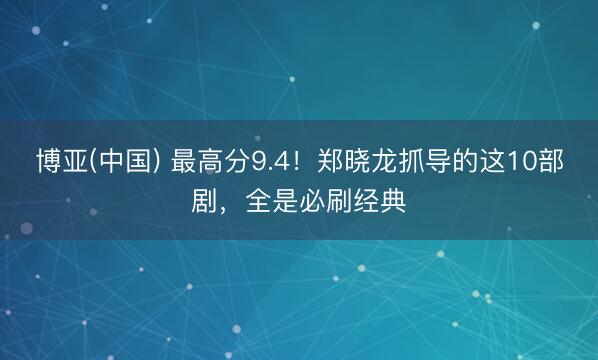 博亚(中国) 最高分9.4！郑晓龙抓导的这10部剧，全是必刷经典