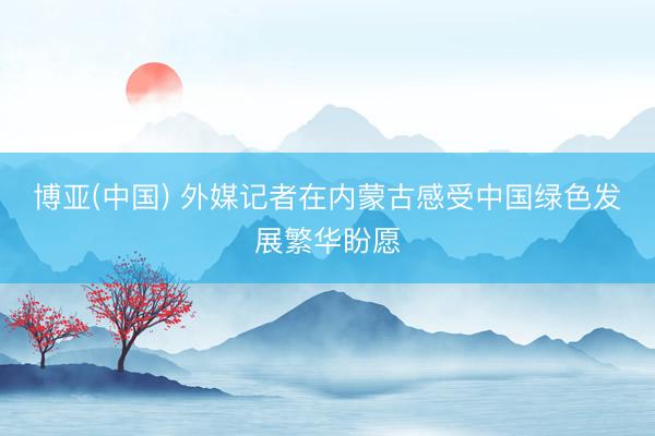 博亚(中国) 外媒记者在内蒙古感受中国绿色发展繁华盼愿