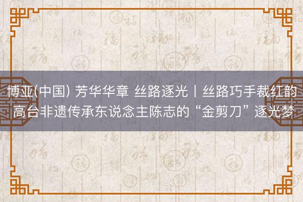 博亚(中国) 芳华华章 丝路逐光丨丝路巧手裁红韵 高台非遗传承东说念主陈志的 “金剪刀” 逐光梦