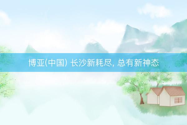 博亚(中国) 长沙新耗尽， 总有新神态