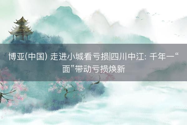 博亚(中国) 走进小城看亏损|四川中江: 千年一“面”带动亏损焕新