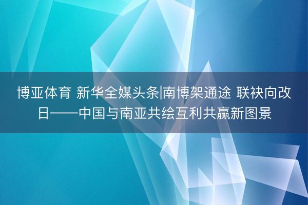 博亚体育 新华全媒头条|南博架通途 联袂向改日——中国与南亚共绘互利共赢新图景